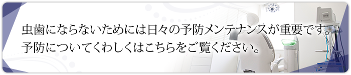 虫歯にならないためには日々の予防メンテナンスが重要です。予防についてくわしくはこちらをご覧ください。