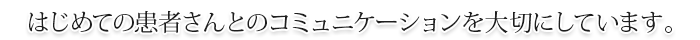 はじめての患者さんとのコミュニケーションを大切にしています。