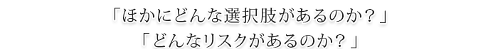 「ほかにどんな選択肢があるのか？」「どんなリスクがあるのか？」