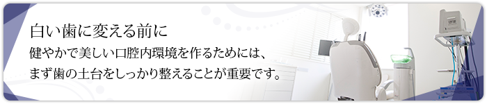 白い歯に変える前に健やかで美しい口腔内環境を作るためには、まず歯の土台をしっかり整えることが重要です。