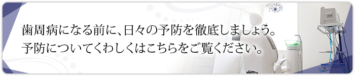 歯周病になる前に、日々の予防を徹底しましょう。予防についてくわしくはこちらをご覧ください。